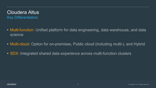 © Cloudera, Inc. All rights reserved.17
Cloudera Altus
Key Differentiators
• Multi-function: Unified platform for data engineering, data warehouse, and data
science
• Multi-cloud: Option for on-premises, Public cloud (including multi-), and Hybrid
• SDX: Integrated shared data experience across multi-function clusters
 
