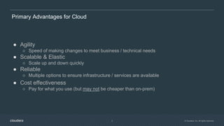 © Cloudera, Inc. All rights reserved.2
Primary Advantages for Cloud
● Agility
○ Speed of making changes to meet business / technical needs
● Scalable & Elastic
○ Scale up and down quickly
● Reliable
○ Multiple options to ensure infrastructure / services are available
● Cost effectiveness
○ Pay for what you use (but may not be cheaper than on-prem)
 