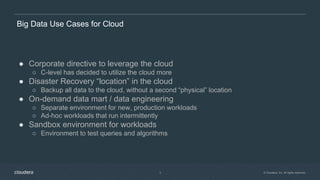 © Cloudera, Inc. All rights reserved.3
Big Data Use Cases for Cloud
● Corporate directive to leverage the cloud
○ C-level has decided to utilize the cloud more
● Disaster Recovery “location” in the cloud
○ Backup all data to the cloud, without a second “physical” location
● On-demand data mart / data engineering
○ Separate environment for new, production workloads
○ Ad-hoc workloads that run intermittently
● Sandbox environment for workloads
○ Environment to test queries and algorithms
 