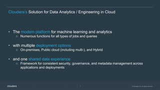 © Cloudera, Inc. All rights reserved.4
Cloudera’s Solution for Data Analytics / Engineering in Cloud
• The modern platform for machine learning and analytics
○ Numerous functions for all types of jobs and queries
• with multiple deployment options
○ On-premises, Public cloud (including multi-), and Hybrid
• and one shared data experience
○ Framework for consistent security, governance, and metadata management across
applications and deployments
 