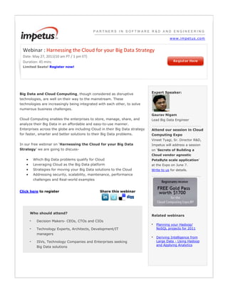 PARTNERS IN SOFTWARE R&D AND ENGINEERINGwww.impetus.comWebinar : Harnessing the Cloud for your Big Data StrategyDate: May 27, 2011(10 am PT / 1 pm ET)Duration: 45 minsLimited Seats! Register now!Big Data and Cloud Computing, though considered as disruptive technologies, are well on their way to the mainstream. These technologies are increasingly being integrated with each other, to solve numerous business challenges. Cloud Computing enables the enterprises to store, manage, share, and analyze their Big Data in an affordable and easy-to-use manner. Enterprises across the globe are including Cloud in their Big Data strategy for faster, smarter and better solutions to their Big Data problems.In our free webinar on ‘Harnessing the Cloud for your Big Data Strategy’ we are going to discuss- Which Big Data problems qualify for CloudLeveraging Cloud as the Big Data platformStrategies for moving your Big Data solutions to the CloudAddressing security, scalability, maintenance, performance challenges and Real-world examplesClick here to registerShare this webinarWho should attend?-Decision Makers- CEOs, CTOs and CIOs-Technology Experts, Architects, Development/IT managers-ISVs, Technology Companies and Enterprises seeking Big Data solutionsExpert Speaker:Gaurav NigamLead Big Data Engineer Attend our session in Cloud Computing ExpoVineet Tyagi, Sr. Director R&D, Impetus will address a session on ‘Secrets of Building a Cloud vendor agnostic PetaByte scale application’ at the Expo on June 7.Write to us for details.Related webinars  •Planning your Hadoop/ NoSQL projects for 2011  •Deriving Intelligence from Large Data - Using Hadoop and Applying Analytics  <br />