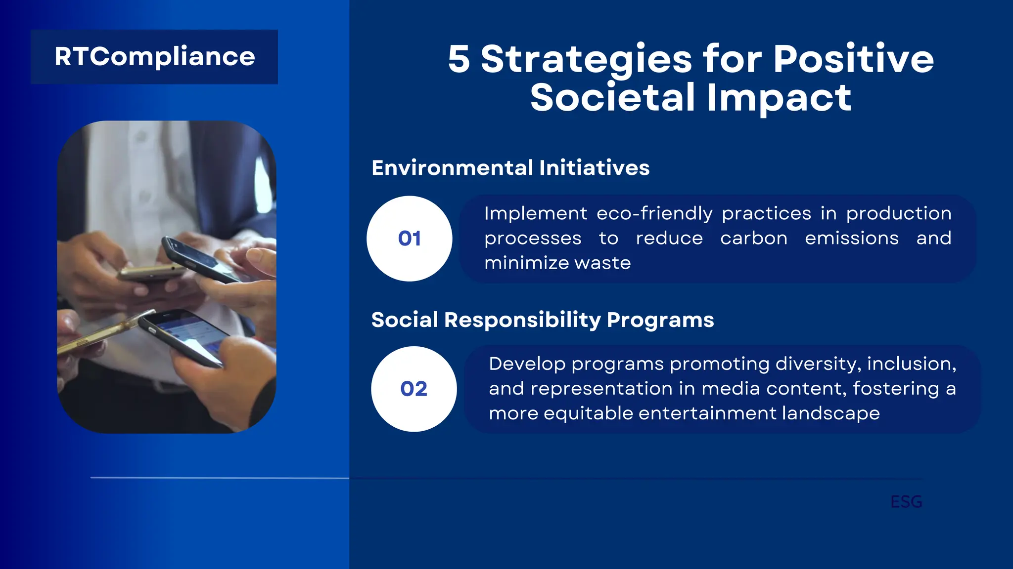 5 Strategies for Positive
Societal Impact
01
Implement eco-friendly practices in production
processes to reduce carbon emissions and
minimize waste
ESG
Environmental Initiatives
02
Develop programs promoting diversity, inclusion,
and representation in media content, fostering a
more equitable entertainment landscape
Social Responsibility Programs
RTCompliance