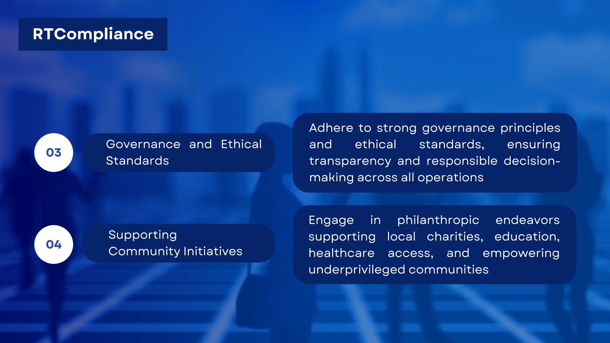 Supporting
Community Initiatives
04
Governance and Ethical
Standards
03
Adhere to strong governance principles
and ethical standards, ensuring
transparency and responsible decision-
making across all operations
Engage in philanthropic endeavors
supporting local charities, education,
healthcare access, and empowering
underprivileged communities
RTCompliance