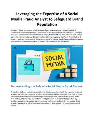 Leveraging the Expertise of a Social
Media Fraud Analyst to Safeguard Brand
Reputation
In today's digital age, where social media platforms serve as pivotal channels for brand
communication and engagement, safeguarding brand reputation has become more challenging
than ever. With the omnipresence of social media, the risk of fraudulent activities such as fake
accounts, misinformation, and impersonation looms large, posing significant threats to brand
integrity and trust. Amidst these challenges, the role of a social media fraud analyst emerges as
indispensable in the ongoing battle to protect and preserve brand reputation.
Understanding the Role of a Social Media Fraud Analyst
A social media fraud analyst is a specialized professional equipped with the expertise to detect,
analyze, and mitigate fraudulent activities across various social media platforms. Their primary
responsibility revolves around identifying suspicious behavior, unauthorized account access,
fake profiles, and malicious content that could potentially harm a brand's reputation. By
employing advanced analytical tools, monitoring techniques, and industry knowledge, these
analysts play a crucial role in maintaining the integrity and credibility of brands in the digital
sphere.
 