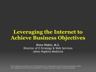 Leveraging the Internet to Achieve Business Objectives Drew Diskin, M.S. Director of E-Strategy & Web Services Johns Hopkins Medicine These slides are provided 'as is' and intended only for educational and informational purposes within your organization and can  not  be published or posted elsewhere without written permission. 