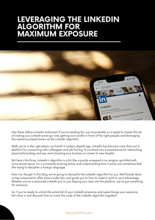 LEVERAGING THE LINKEDIN
ALGORITHM FOR
MAXIMUM EXPOSURE
Hey there, fellow LinkedIn enthusiast! If you're reading this, you're probably on a quest to master the art
of making your LinkedIn posts go viral, getting your profile in front of the right people, and leveraging
the mysterious beast known as the LinkedIn algorithm.
Well, you're in the right place, my friend! In today's digital age, LinkedIn has become more than just a
platform for connecting with colleagues and job hunting. It's evolved into a powerhouse for networking,
personal branding, and yes, even boosting your business or career to new heights.
But here's the thing: LinkedIn's algorithm is a bit like a puzzle wrapped in an enigma, sprinkled with
some secret sauce. It's a constantly evolving entity, and understanding how it works can sometimes feel
like trying to decipher a foreign language.
Fear not, though! In this blog, we're going to demystify the LinkedIn algorithm for you. We'll break down
its key components, offer some insider tips, and guide you on how to make it work to your advantage.
Whether you're a seasoned LinkedIn pro or just dipping your toes into the platform, we've got something
for everyone.
So, if you're ready to unlock the potential of your LinkedIn presence and supercharge your exposure,
let's dive in and discover how to crack the code of the LinkedIn algorithm together!
Savvysolutions.pro
 
