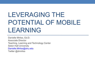 LEVERAGING THE
POTENTIAL OF MOBILE
LEARNING
Danielle Mirliss, Ed.D.
Associate Director
Teaching, Learning and Technology Center
Seton Hall University
Danielle.Mirliss@shu.edu
Twitter @dmirliss
 