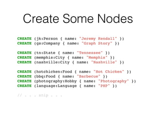 Create Some Nodes
CREATE (jk:Person { name: "Jeremy Kendall" })!
CREATE (gs:Company { name: "Graph Story" })!
!
CREATE (tn:State { name: "Tennessee" })!
CREATE (memphis:City { name: "Memphis" })!
CREATE (nashville:City { name: "Nashville" })!
!
CREATE (hotchicken:Food { name: "Hot Chicken" })!
CREATE (bbq:Food { name: "Barbecue" })!
CREATE (photography:Hobby { name: "Photography" })!
CREATE (language:Language { name: "PHP" })!
!
// . . . snip . . .!
 
