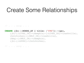 Create Some Relationships
// . . . snip . . .!
!
CREATE (jk)-[:WORKS_AT { title: {"CTO"}]->(gs),!
(jk)-[:LIVES_IN]->(memphis)-[:LIVED_IN]->(nashville),!
(hotchicken)-[:ONLY_IN]->(nashville),!
(bbq)-[:ONLY_IN]->(memphis),!
(jk)-[:LOVES]->(hotchicken),!
!
// . . . snip . . .!
 