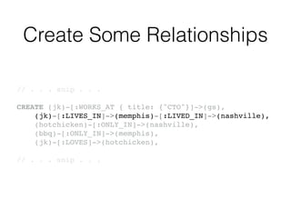 Create Some Relationships
// . . . snip . . .!
!
CREATE (jk)-[:WORKS_AT { title: {"CTO"}]->(gs),!
(jk)-[:LIVES_IN]->(memphis)-[:LIVED_IN]->(nashville),!
(hotchicken)-[:ONLY_IN]->(nashville),!
(bbq)-[:ONLY_IN]->(memphis),!
(jk)-[:LOVES]->(hotchicken),!
!
// . . . snip . . .!
 