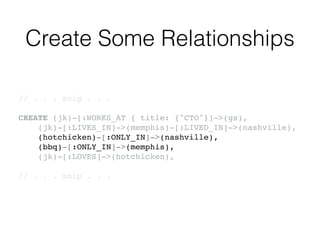 Create Some Relationships
// . . . snip . . .!
!
CREATE (jk)-[:WORKS_AT { title: {"CTO"}]->(gs),!
(jk)-[:LIVES_IN]->(memphis)-[:LIVED_IN]->(nashville),!
(hotchicken)-[:ONLY_IN]->(nashville),!
(bbq)-[:ONLY_IN]->(memphis),!
(jk)-[:LOVES]->(hotchicken),!
!
// . . . snip . . .!
 