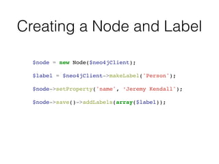 Creating a Node and Label
$node = new Node($neo4jClient);!
!
$label = $neo4jClient->makeLabel('Person');!
!
$node->setProperty('name', ‘Jeremy Kendall');!
!
$node->save()->addLabels(array($label));
 