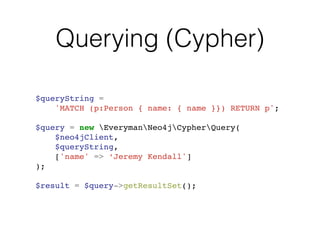 Querying (Cypher)
$queryString = !
'MATCH (p:Person { name: { name }}) RETURN p';!
!
$query = new EverymanNeo4jCypherQuery(!
$neo4jClient,!
$queryString,!
['name' => ‘Jeremy Kendall']!
);!
!
$result = $query->getResultSet();
 