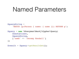 Named Parameters
$queryString = !
'MATCH (p:Person { name: { name }}) RETURN p';!
!
$query = new EverymanNeo4jCypherQuery(!
$neo4jClient,!
$queryString,!
['name' => ‘Jeremy Kendall']!
);!
!
$result = $query->getResultSet();
 