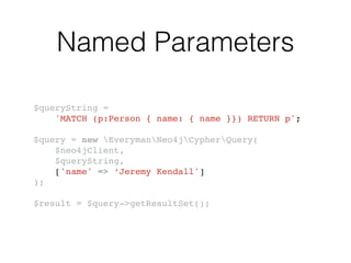 Named Parameters
$queryString = !
'MATCH (p:Person { name: { name }}) RETURN p';!
!
$query = new EverymanNeo4jCypherQuery(!
$neo4jClient,!
$queryString,!
['name' => ‘Jeremy Kendall']!
);!
!
$result = $query->getResultSet();
 