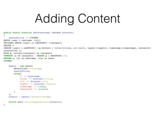 Adding Content
public static function add($username, Content $content)!
{!
$queryString =<<<CYPHER!
MATCH (user { username: {u}})!
OPTIONAL MATCH (user)-[r:LASTPOST]->(lastpost)!
DELETE r!
CREATE (user)-[:LASTPOST]->(p:Content { title:{title}, url:{url}, tagstr:{tagstr}, timestamp:{timestamp}, contentId:
{contentId} })!
WITH p, collect(lastpost) as lastposts!
FOREACH (x IN lastposts | CREATE p-[:NEXTPOST]->x)!
RETURN p, {u} as username, true as owner!
CYPHER;!
!
$query = new Query(!
Neo4jClient::client(),!
$queryString,!
array(!
'u' => $username,!
'title' => $content->title,!
'url' => $content->url,!
'tagstr' => $content->tagstr,!
'timestamp' => time(),!
'contentId' => uniqid()!
)!
);!
$result = $query->getResultSet();!
!
return self::returnMappedContent($result);!
}
 