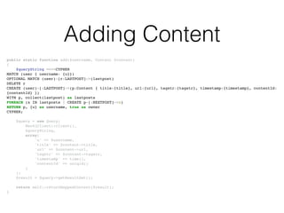 Adding Content
public static function add($username, Content $content)!
{!
$queryString =<<<CYPHER!
MATCH (user { username: {u}})!
OPTIONAL MATCH (user)-[r:LASTPOST]->(lastpost)!
DELETE r!
CREATE (user)-[:LASTPOST]->(p:Content { title:{title}, url:{url}, tagstr:{tagstr}, timestamp:{timestamp}, contentId:
{contentId} })!
WITH p, collect(lastpost) as lastposts!
FOREACH (x IN lastposts | CREATE p-[:NEXTPOST]->x)!
RETURN p, {u} as username, true as owner!
CYPHER;!
!
$query = new Query(!
Neo4jClient::client(),!
$queryString,!
array(!
'u' => $username,!
'title' => $content->title,!
'url' => $content->url,!
'tagstr' => $content->tagstr,!
'timestamp' => time(),!
'contentId' => uniqid()!
)!
);!
$result = $query->getResultSet();!
!
return self::returnMappedContent($result);!
}
 