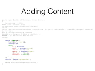 Adding Content
public static function add($username, Content $content)!
{!
$queryString =<<<CYPHER!
MATCH (user { username: {u}})!
OPTIONAL MATCH (user)-[r:LASTPOST]->(lastpost)!
DELETE r!
CREATE (user)-[:LASTPOST]->(p:Content { title:{title}, url:{url}, tagstr:{tagstr}, timestamp:{timestamp}, contentId:
{contentId} })!
WITH p, collect(lastpost) as lastposts!
FOREACH (x IN lastposts | CREATE p-[:NEXTPOST]->x)!
RETURN p, {u} as username, true as owner!
CYPHER;!
!
$query = new Query(!
Neo4jClient::client(),!
$queryString,!
array(!
'u' => $username,!
'title' => $content->title,!
'url' => $content->url,!
'tagstr' => $content->tagstr,!
'timestamp' => time(),!
'contentId' => uniqid()!
)!
);!
$result = $query->getResultSet();!
!
return self::returnMappedContent($result);!
}
 