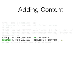 Adding Content
MATCH (user { username: {u}})!
OPTIONAL MATCH (user)-[r:LASTPOST]->(lastpost)!
DELETE r!
CREATE (user)-[:LASTPOST]->(p:Content { title:{title}, url:
{url}, tagstr:{tagstr}, timestamp:{timestamp}, contentId:
{contentId} })!
WITH p, collect(lastpost) as lastposts!
FOREACH (x IN lastposts | CREATE p-[:NEXTPOST]->x)!
RETURN p, {u} as username, true as owner
 