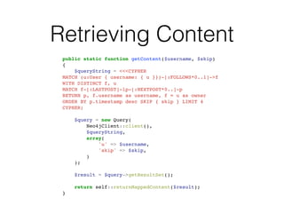 Retrieving Content
public static function getContent($username, $skip)!
{!
$queryString = <<<CYPHER!
MATCH (u:User { username: { u }})-[:FOLLOWS*0..1]->f!
WITH DISTINCT f, u!
MATCH f-[:LASTPOST]-lp-[:NEXTPOST*0..]-p!
RETURN p, f.username as username, f = u as owner!
ORDER BY p.timestamp desc SKIP { skip } LIMIT 4!
CYPHER;!
!
$query = new Query(!
Neo4jClient::client(),!
$queryString,!
array(!
'u' => $username,!
'skip' => $skip,!
)!
);!
!
$result = $query->getResultSet();!
!
return self::returnMappedContent($result);!
}
 