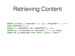 Retrieving Content
MATCH (u:User { username: { u }})-[:FOLLOWS*0..1]->f!
WITH DISTINCT f, u!
MATCH f-[:LASTPOST]-lp-[:NEXTPOST*0..]-p!
RETURN p, f.username as username, f = u as owner!
ORDER BY p.timestamp desc SKIP { skip } LIMIT 4
 