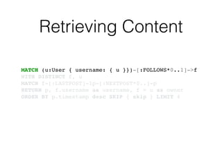 Retrieving Content
MATCH (u:User { username: { u }})-[:FOLLOWS*0..1]->f!
WITH DISTINCT f, u!
MATCH f-[:LASTPOST]-lp-[:NEXTPOST*0..]-p!
RETURN p, f.username as username, f = u as owner!
ORDER BY p.timestamp desc SKIP { skip } LIMIT 4
 