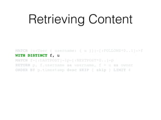 Retrieving Content
MATCH (u:User { username: { u }})-[:FOLLOWS*0..1]->f!
WITH DISTINCT f, u!
MATCH f-[:LASTPOST]-lp-[:NEXTPOST*0..]-p!
RETURN p, f.username as username, f = u as owner!
ORDER BY p.timestamp desc SKIP { skip } LIMIT 4
 