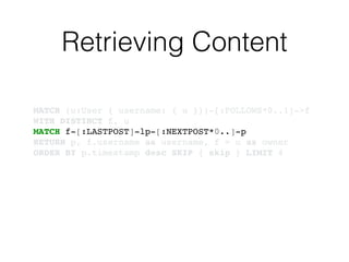 Retrieving Content
MATCH (u:User { username: { u }})-[:FOLLOWS*0..1]->f!
WITH DISTINCT f, u!
MATCH f-[:LASTPOST]-lp-[:NEXTPOST*0..]-p!
RETURN p, f.username as username, f = u as owner!
ORDER BY p.timestamp desc SKIP { skip } LIMIT 4
 