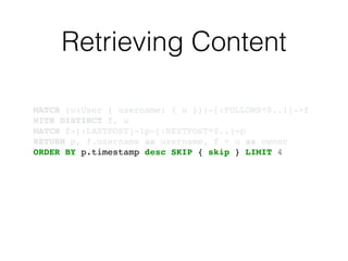 Retrieving Content
MATCH (u:User { username: { u }})-[:FOLLOWS*0..1]->f!
WITH DISTINCT f, u!
MATCH f-[:LASTPOST]-lp-[:NEXTPOST*0..]-p!
RETURN p, f.username as username, f = u as owner!
ORDER BY p.timestamp desc SKIP { skip } LIMIT 4
 