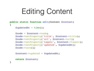 Editing Content
public static function edit(Content $content)!
{!
$updatedAt = time();!
!
$node = $content->node;!
$node->setProperty('title', $content->title);!
$node->setProperty('url', $content->url);!
$node->setProperty('tagstr', $content->tagstr);!
$node->setProperty('updated', $updatedAt);!
$node->save();!
!
$content->updated = $updatedAt;!
!
return $content;!
}
 