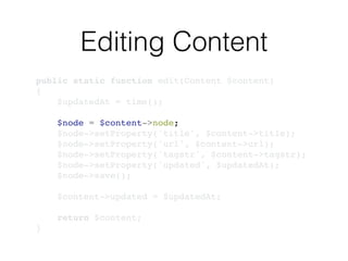 Editing Content
public static function edit(Content $content)!
{!
$updatedAt = time();!
!
$node = $content->node;!
$node->setProperty('title', $content->title);!
$node->setProperty('url', $content->url);!
$node->setProperty('tagstr', $content->tagstr);!
$node->setProperty('updated', $updatedAt);!
$node->save();!
!
$content->updated = $updatedAt;!
!
return $content;!
}
 