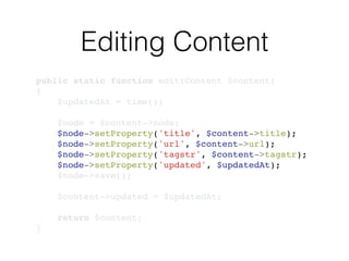 Editing Content
public static function edit(Content $content)!
{!
$updatedAt = time();!
!
$node = $content->node;!
$node->setProperty('title', $content->title);!
$node->setProperty('url', $content->url);!
$node->setProperty('tagstr', $content->tagstr);!
$node->setProperty('updated', $updatedAt);!
$node->save();!
!
$content->updated = $updatedAt;!
!
return $content;!
}
 