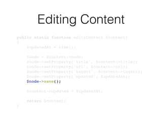 Editing Content
public static function edit(Content $content)!
{!
$updatedAt = time();!
!
$node = $content->node;!
$node->setProperty('title', $content->title);!
$node->setProperty('url', $content->url);!
$node->setProperty('tagstr', $content->tagstr);!
$node->setProperty('updated', $updatedAt);!
$node->save();!
!
$content->updated = $updatedAt;!
!
return $content;!
}
 