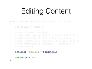 Editing Content
public static function edit(Content $content)!
{!
$updatedAt = time();!
!
$node = $content->node;!
$node->setProperty('title', $content->title);!
$node->setProperty('url', $content->url);!
$node->setProperty('tagstr', $content->tagstr);!
$node->setProperty('updated', $updatedAt);!
$node->save();!
!
$content->updated = $updatedAt;!
!
return $content;!
}
 