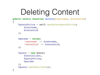 Deleting Content
public static function delete($username, $contentId)!
{!
$queryString = self::getDeleteQueryString(!
$username, !
$contentId!
);!
!
$params = array(!
'username' => $username,!
'contentId' => $contentId,!
);!
!
$query = new Query(!
$neo4jClient,!
$queryString, !
$params!
);!
$query->getResultSet();!
}
 