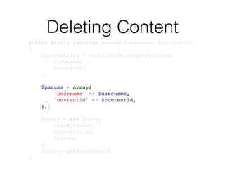Deleting Content
public static function delete($username, $contentId)!
{!
$queryString = self::getDeleteQueryString(!
$username, !
$contentId!
);!
!
$params = array(!
'username' => $username,!
'contentId' => $contentId,!
);!
!
$query = new Query(!
$neo4jClient,!
$queryString, !
$params!
);!
$query->getResultSet();!
}
 