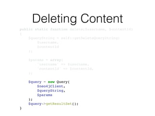 Deleting Content
public static function delete($username, $contentId)!
{!
$queryString = self::getDeleteQueryString(!
$username, !
$contentId!
);!
!
$params = array(!
'username' => $username,!
'contentId' => $contentId,!
);!
!
$query = new Query(!
$neo4jClient,!
$queryString, !
$params!
);!
$query->getResultSet();!
}
 