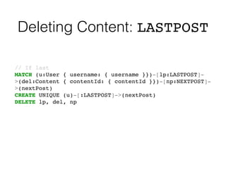 Deleting Content: LASTPOST
// If last!
MATCH (u:User { username: { username }})-[lp:LASTPOST]-
>(del:Content { contentId: { contentId }})-[np:NEXTPOST]-
>(nextPost)!
CREATE UNIQUE (u)-[:LASTPOST]->(nextPost)!
DELETE lp, del, np
 