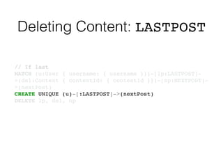 Deleting Content: LASTPOST
// If last!
MATCH (u:User { username: { username }})-[lp:LASTPOST]-
>(del:Content { contentId: { contentId }})-[np:NEXTPOST]-
>(nextPost)!
CREATE UNIQUE (u)-[:LASTPOST]->(nextPost)!
DELETE lp, del, np
 
