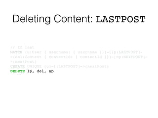 Deleting Content: LASTPOST
// If last!
MATCH (u:User { username: { username }})-[lp:LASTPOST]-
>(del:Content { contentId: { contentId }})-[np:NEXTPOST]-
>(nextPost)!
CREATE UNIQUE (u)-[:LASTPOST]->(nextPost)!
DELETE lp, del, np
 
