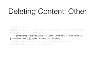 Deleting Content: Other
// All other!
MATCH (u:User { username: { username }})-[:LASTPOST|
NEXTPOST*0..]->(before),!
(before)-[delBefore]->(del:Content { contentId:
{ contentId }})-[delAfter]->(after)!
CREATE UNIQUE (before)-[:NEXTPOST]->(after)!
DELETE del, delBefore, delAfter
 