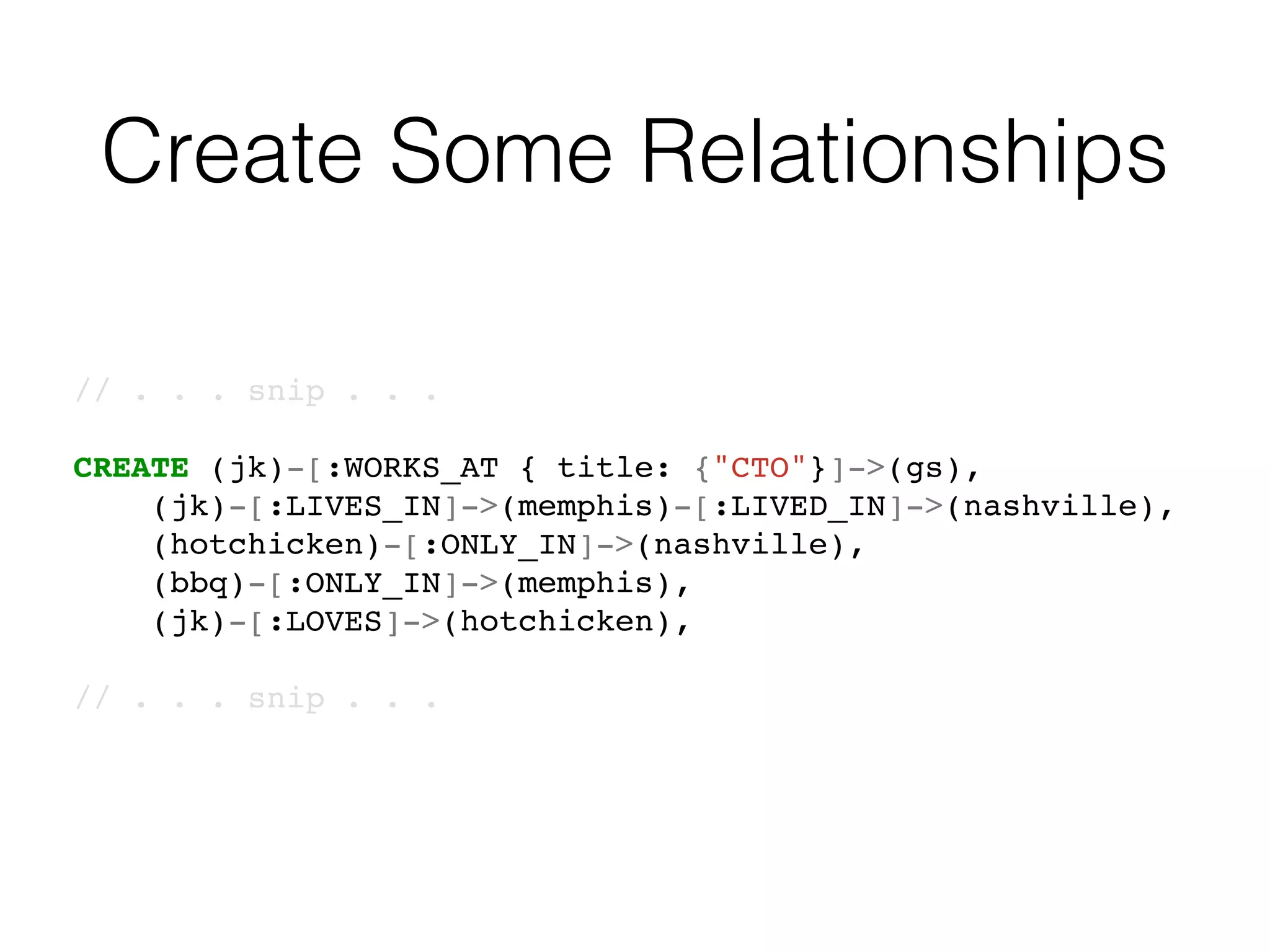 Create Some Relationships
// . . . snip . . .
CREATE (jk)-[:WORKS_AT { title: {"CTO"}]->(gs),
(jk)-[:LIVES_IN]->(memphis)-[:LIVED_IN]->(nashville),
(hotchicken)-[:ONLY_IN]->(nashville),
(bbq)-[:ONLY_IN]->(memphis),
(jk)-[:LOVES]->(hotchicken),
// . . . snip . . .
 