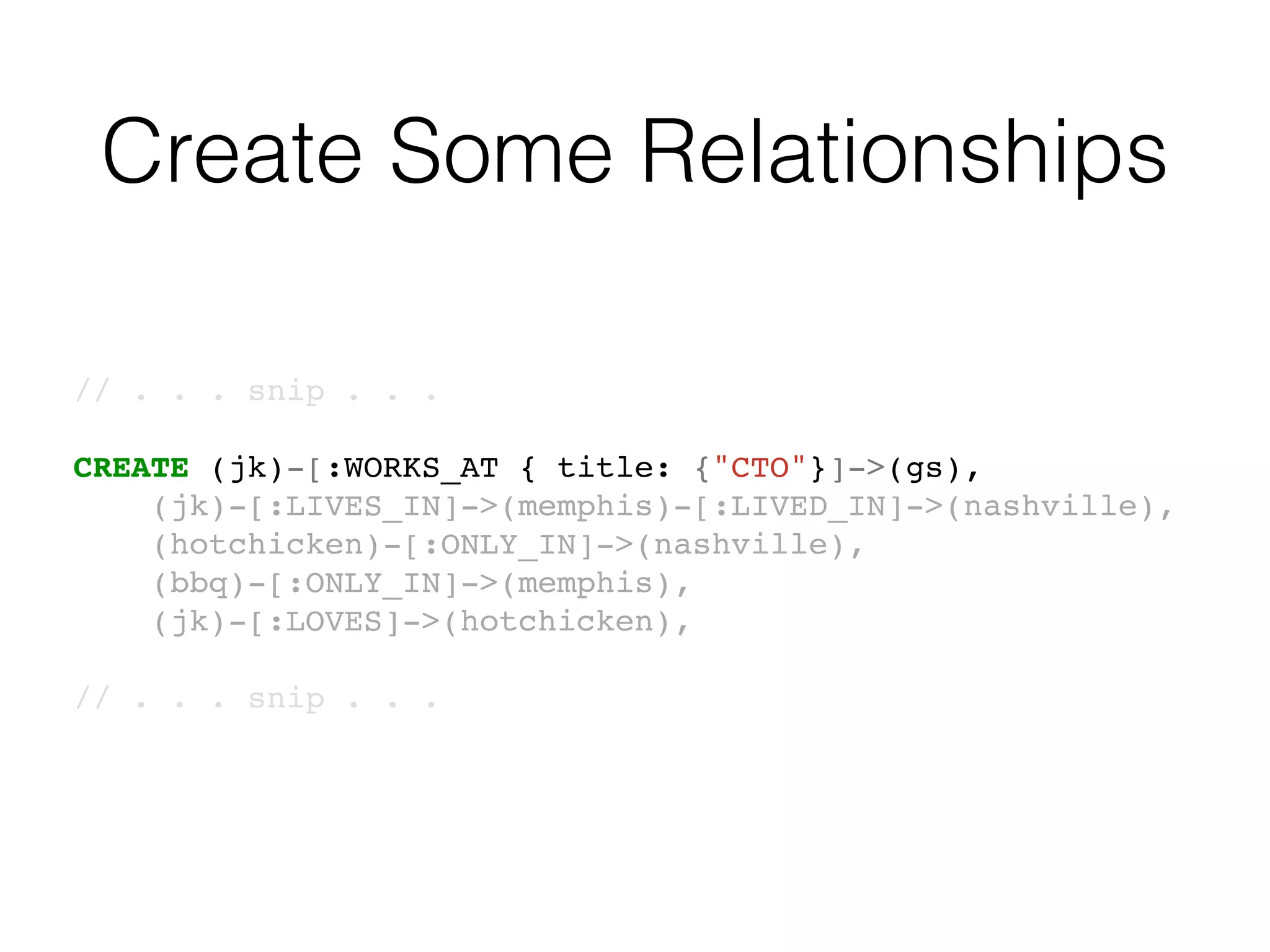 Create Some Relationships
// . . . snip . . .
CREATE (jk)-[:WORKS_AT { title: {"CTO"}]->(gs),
(jk)-[:LIVES_IN]->(memphis)-[:LIVED_IN]->(nashville),
(hotchicken)-[:ONLY_IN]->(nashville),
(bbq)-[:ONLY_IN]->(memphis),
(jk)-[:LOVES]->(hotchicken),
// . . . snip . . .
 