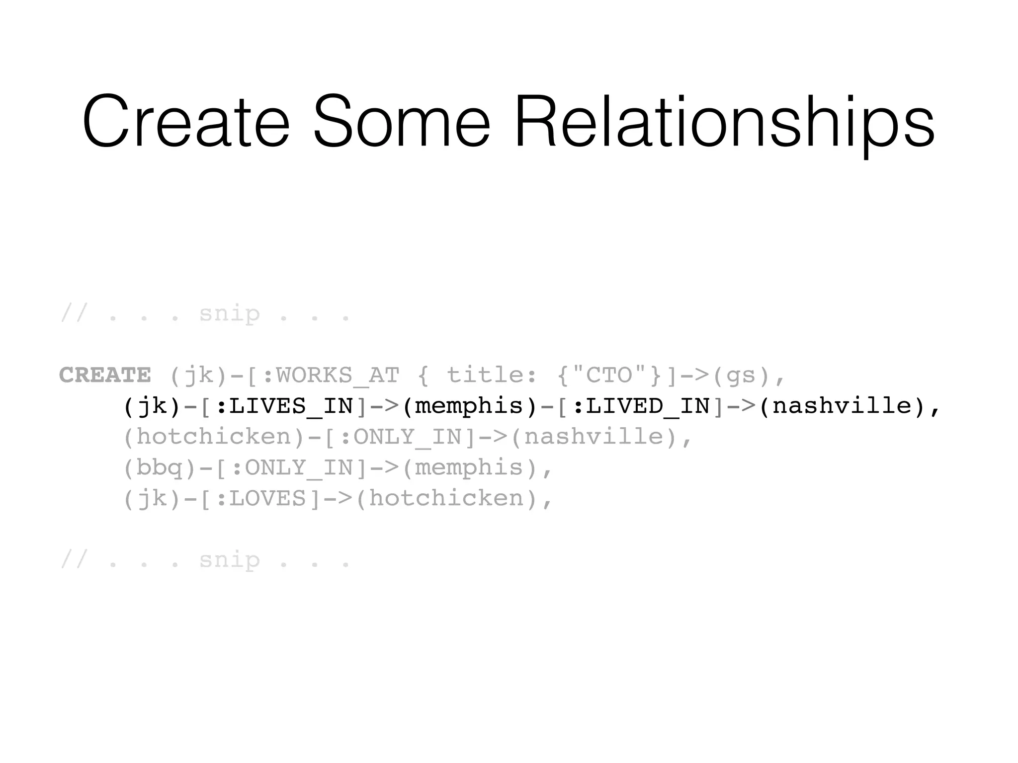 Create Some Relationships
// . . . snip . . .
CREATE (jk)-[:WORKS_AT { title: {"CTO"}]->(gs),
(jk)-[:LIVES_IN]->(memphis)-[:LIVED_IN]->(nashville),
(hotchicken)-[:ONLY_IN]->(nashville),
(bbq)-[:ONLY_IN]->(memphis),
(jk)-[:LOVES]->(hotchicken),
// . . . snip . . .
 