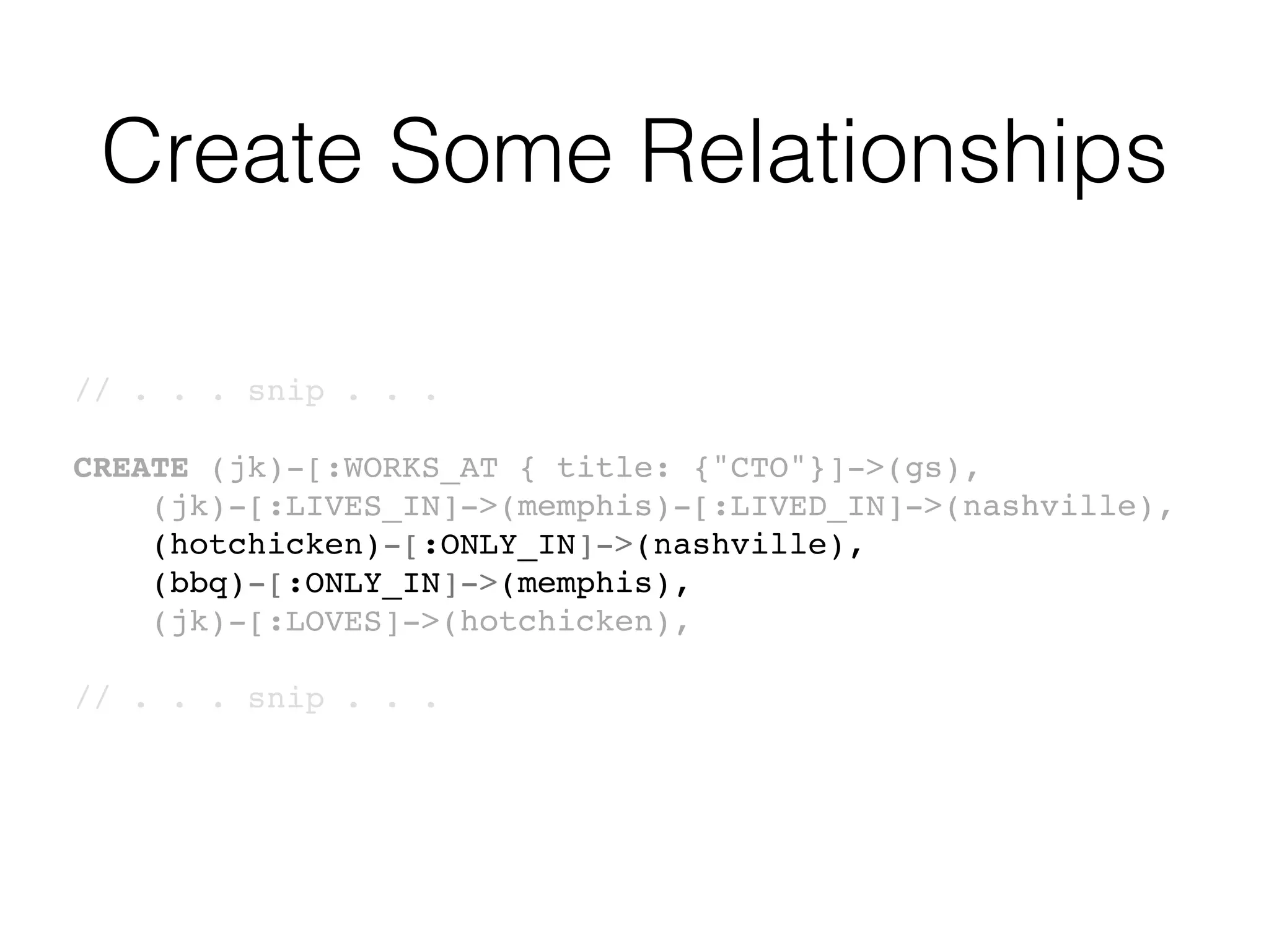 Create Some Relationships
// . . . snip . . .
CREATE (jk)-[:WORKS_AT { title: {"CTO"}]->(gs),
(jk)-[:LIVES_IN]->(memphis)-[:LIVED_IN]->(nashville),
(hotchicken)-[:ONLY_IN]->(nashville),
(bbq)-[:ONLY_IN]->(memphis),
(jk)-[:LOVES]->(hotchicken),
// . . . snip . . .
 