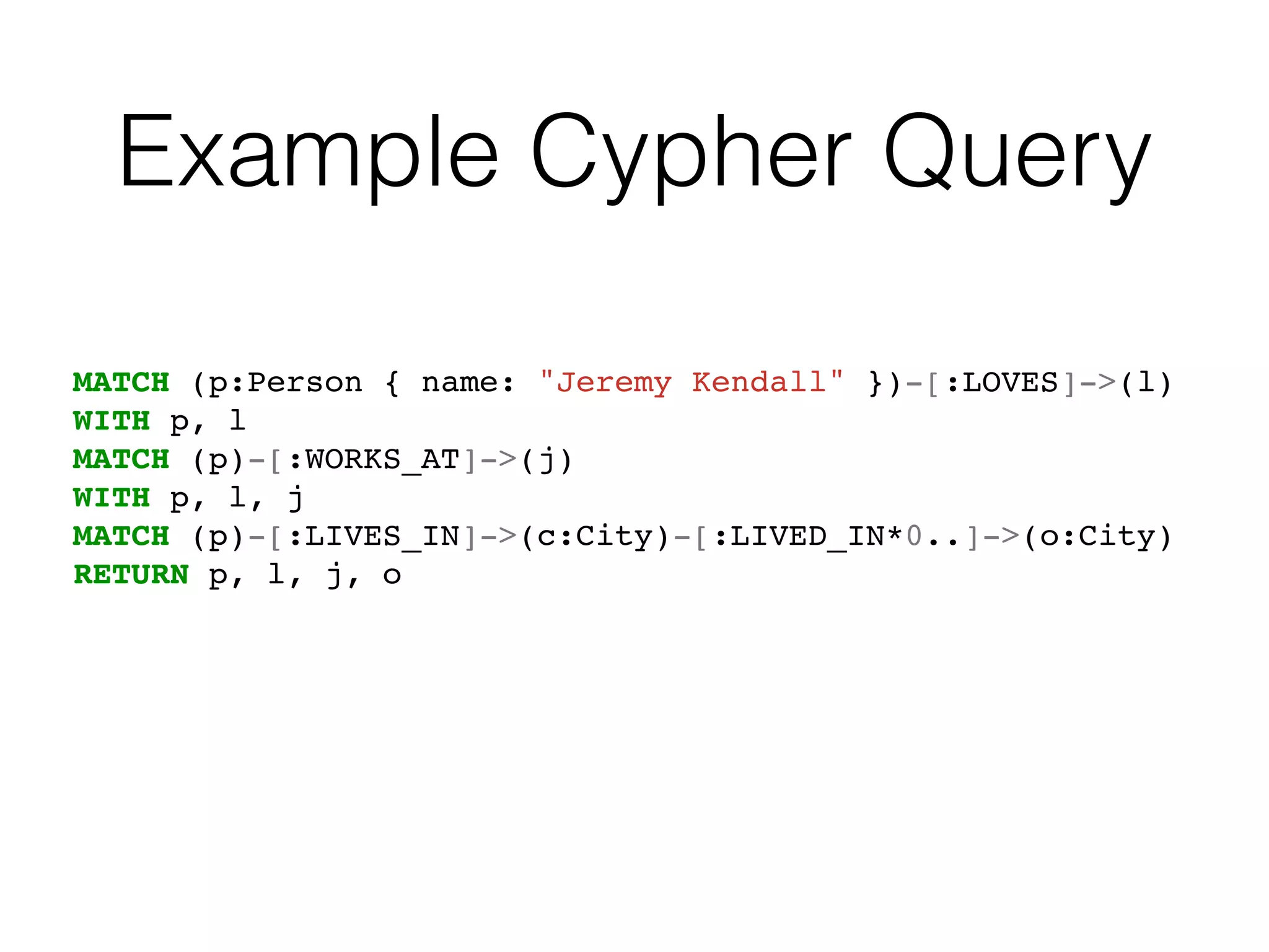Example Cypher Query
MATCH (p:Person { name: "Jeremy Kendall" })-[:LOVES]->(l)
WITH p, l
MATCH (p)-[:WORKS_AT]->(j)
WITH p, l, j
MATCH (p)-[:LIVES_IN]->(c:City)-[:LIVED_IN*0..]->(o:City)
RETURN p, l, j, o
 