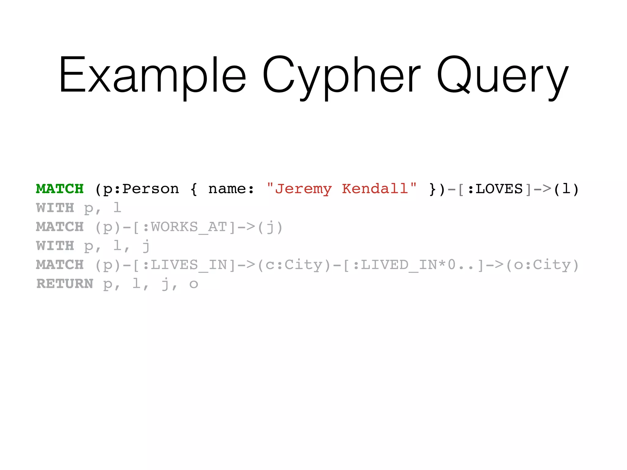 Example Cypher Query
MATCH (p:Person { name: "Jeremy Kendall" })-[:LOVES]->(l)
WITH p, l
MATCH (p)-[:WORKS_AT]->(j)
WITH p, l, j
MATCH (p)-[:LIVES_IN]->(c:City)-[:LIVED_IN*0..]->(o:City)
RETURN p, l, j, o
 
