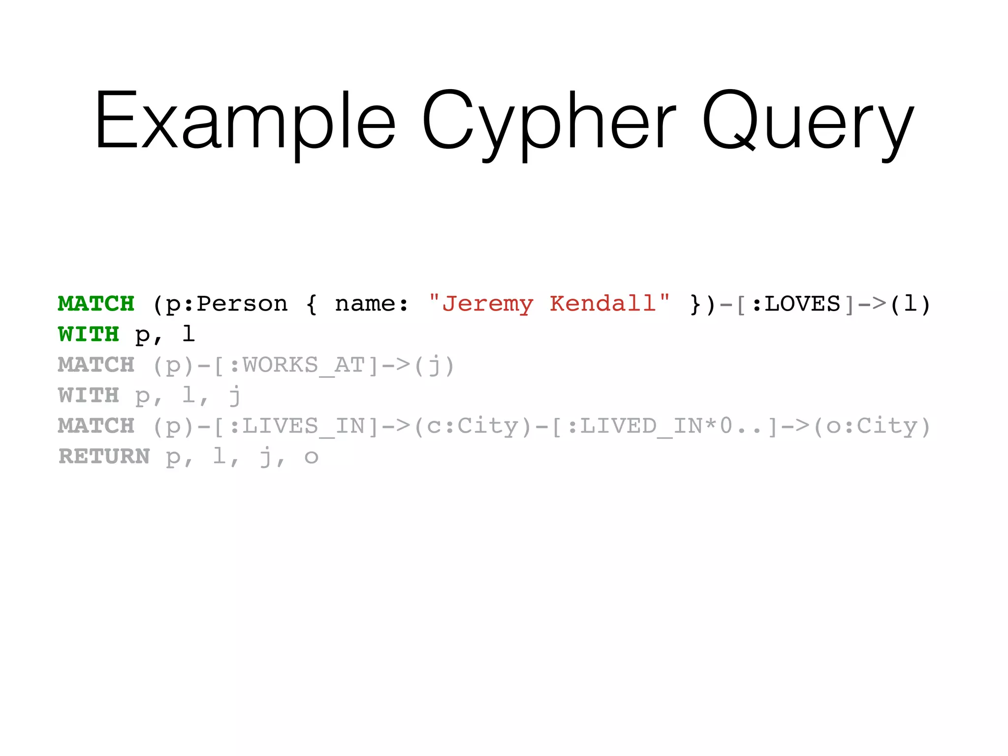 Example Cypher Query
MATCH (p:Person { name: "Jeremy Kendall" })-[:LOVES]->(l)
WITH p, l
MATCH (p)-[:WORKS_AT]->(j)
WITH p, l, j
MATCH (p)-[:LIVES_IN]->(c:City)-[:LIVED_IN*0..]->(o:City)
RETURN p, l, j, o
 
