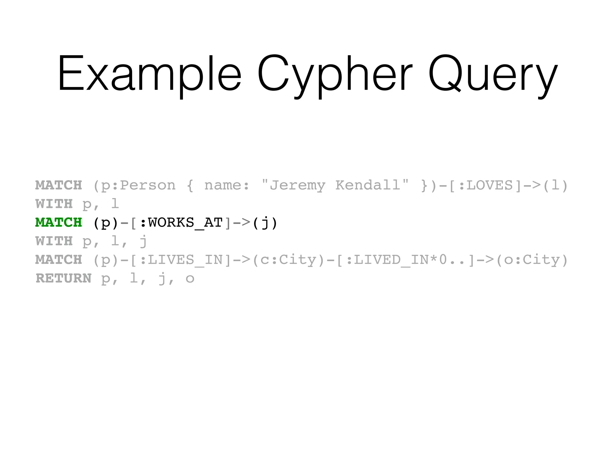 Example Cypher Query
MATCH (p:Person { name: "Jeremy Kendall" })-[:LOVES]->(l)
WITH p, l
MATCH (p)-[:WORKS_AT]->(j)
WITH p, l, j
MATCH (p)-[:LIVES_IN]->(c:City)-[:LIVED_IN*0..]->(o:City)
RETURN p, l, j, o
 