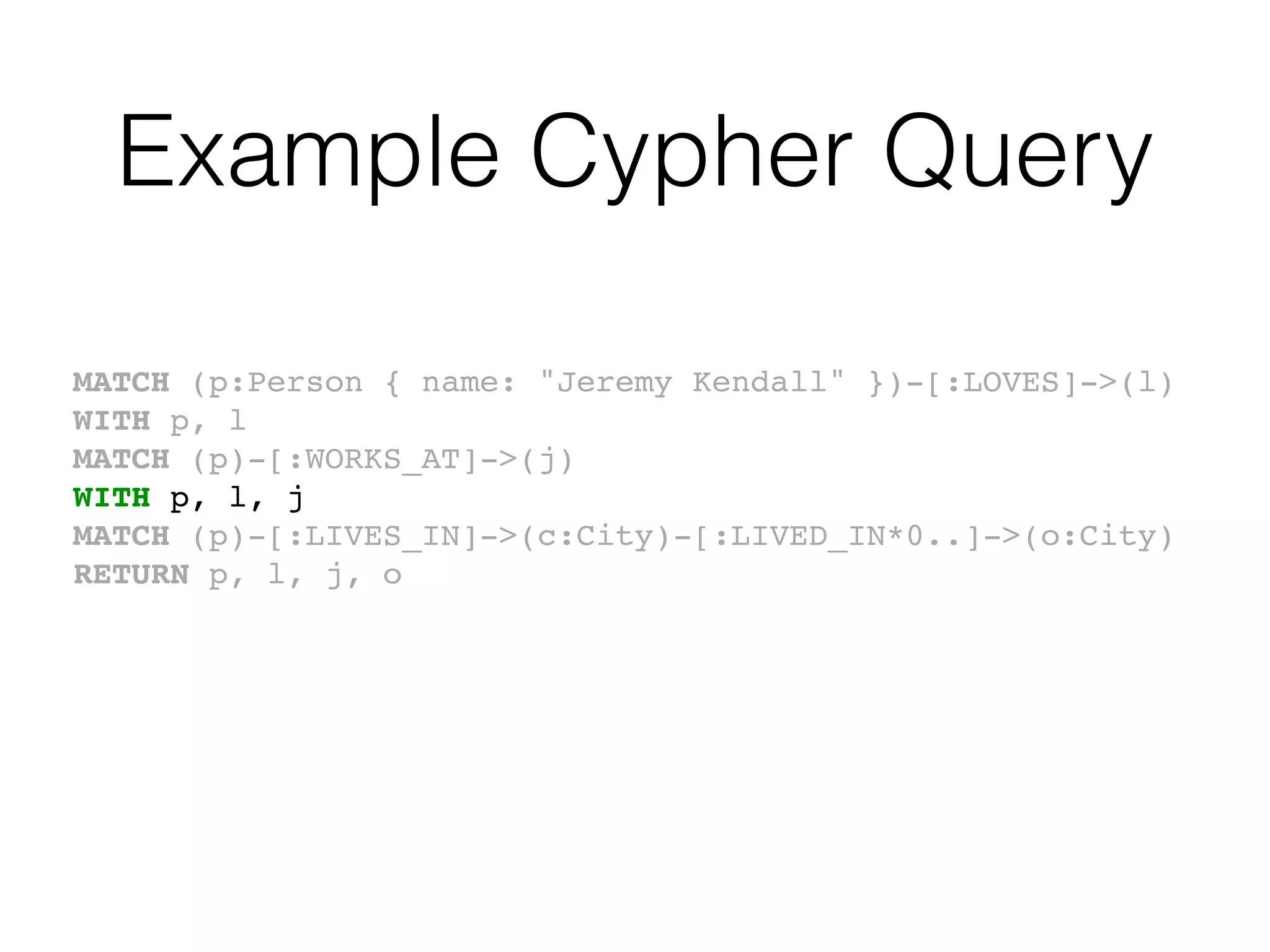 Example Cypher Query
MATCH (p:Person { name: "Jeremy Kendall" })-[:LOVES]->(l)
WITH p, l
MATCH (p)-[:WORKS_AT]->(j)
WITH p, l, j
MATCH (p)-[:LIVES_IN]->(c:City)-[:LIVED_IN*0..]->(o:City)
RETURN p, l, j, o
 